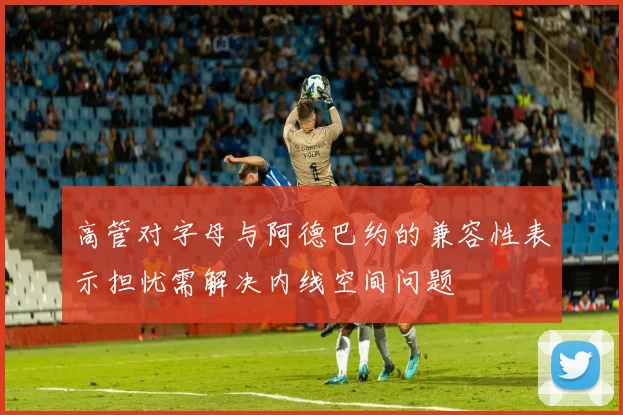 高管对字母与阿德巴约的兼容性表示担忧需解决内线空间问题