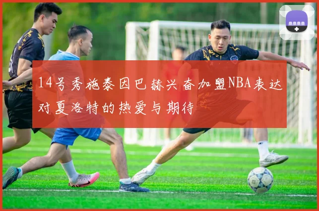 14号秀施泰因巴赫兴奋加盟NBA表达对夏洛特的热爱与期待
