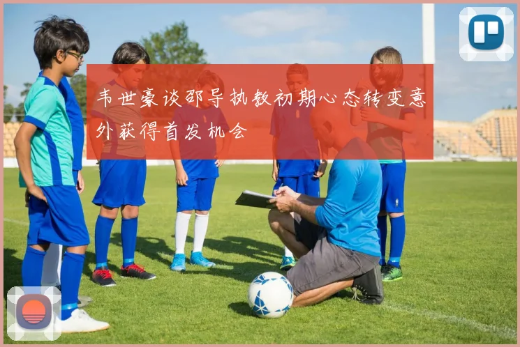 韦世豪谈邵导执教初期心态转变意外获得首发机会