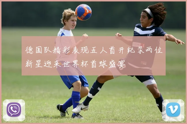 德国队精彩表现五人首开纪录两位新星迎来世界杯首球盛宴