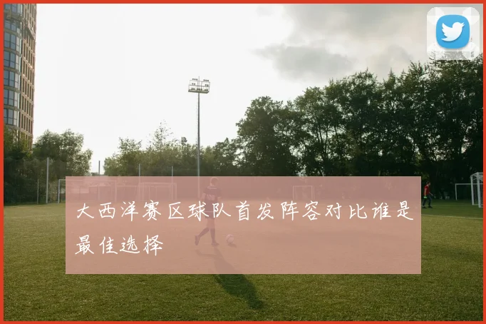 大西洋赛区球队首发阵容对比谁是最佳选择