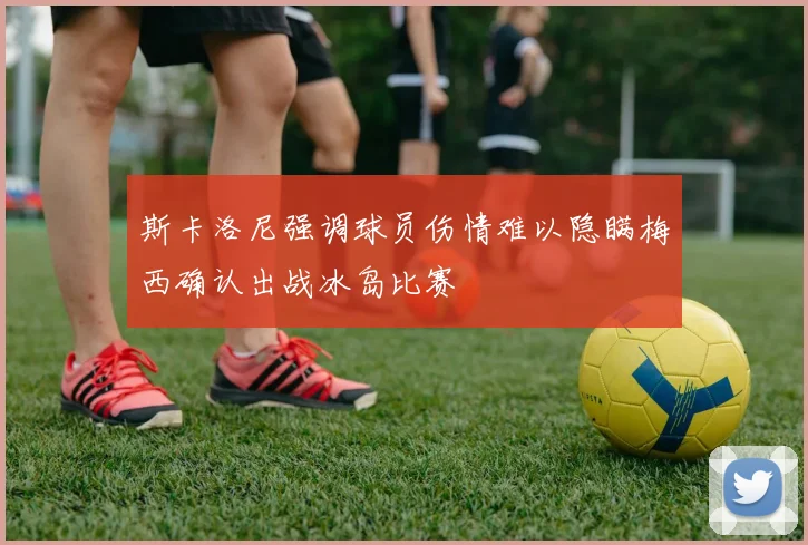 斯卡洛尼强调球员伤情难以隐瞒梅西确认出战冰岛比赛