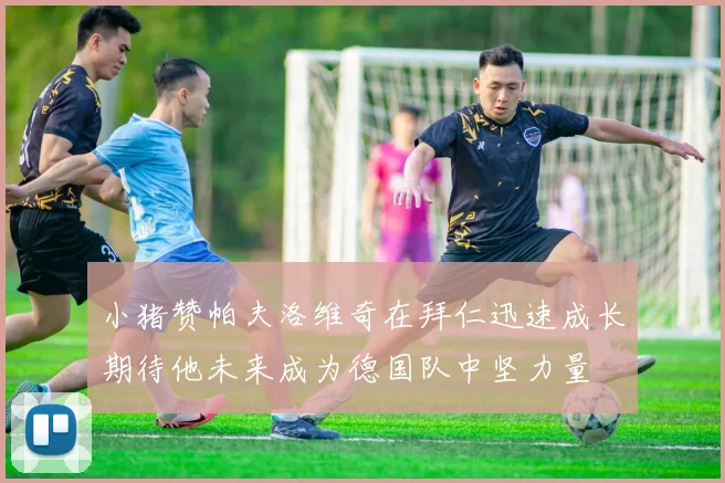 小猪赞帕夫洛维奇在拜仁迅速成长期待他未来成为德国队中坚力量