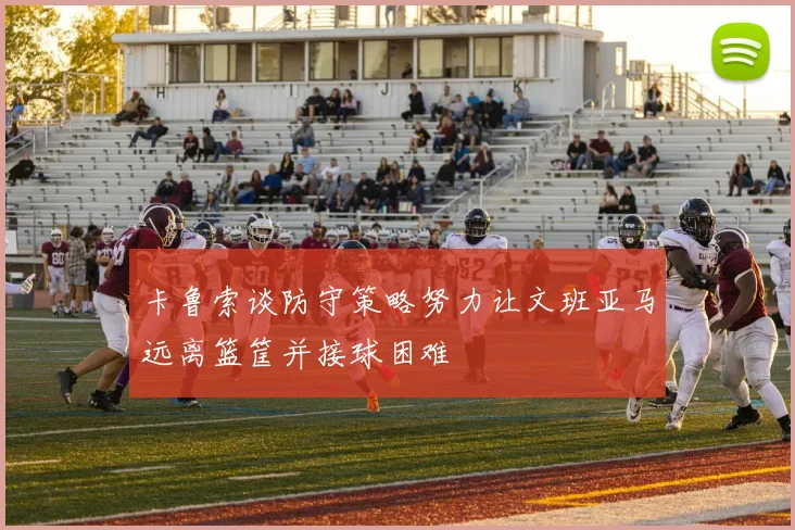 卡鲁索谈防守策略努力让文班亚马远离篮筐并接球困难