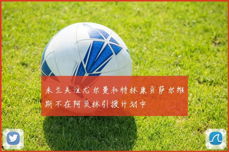 米兰关注尤尔曼和特林康贡萨尔维斯不在阿莫林引援计划中