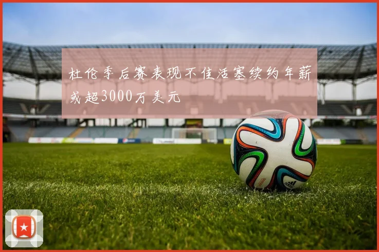 杜伦季后赛表现不佳活塞续约年薪或超3000万美元
