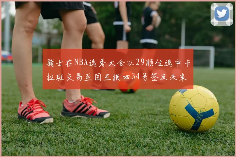 骑士在NBA选秀大会以29顺位选中卡拉班交易至国王换回34号签及未来一轮选秀权