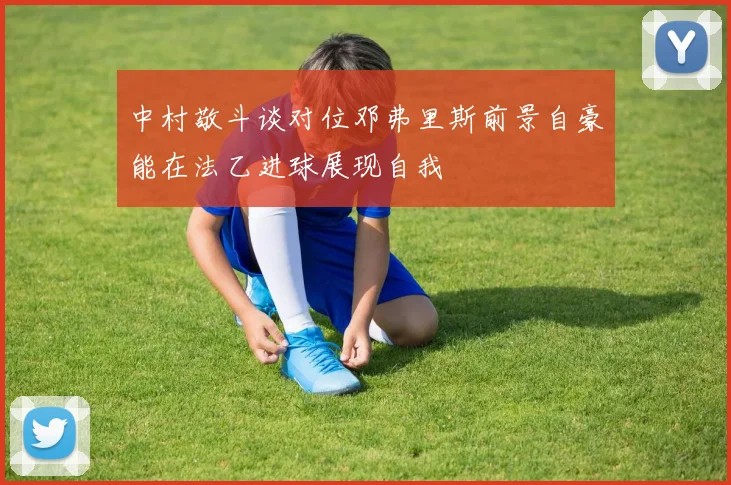 中村敬斗谈对位邓弗里斯前景自豪能在法乙进球展现自我