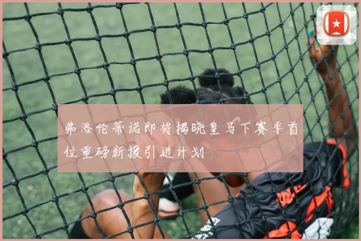 弗洛伦蒂诺即将揭晓皇马下赛季首位重磅新援引进计划