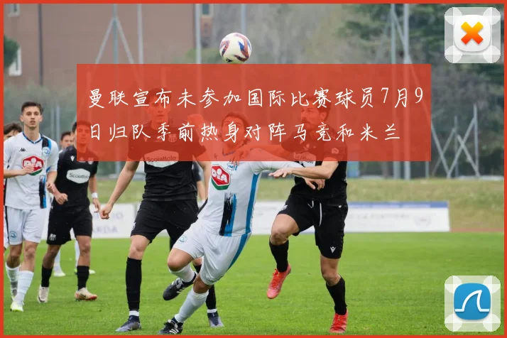 曼联宣布未参加国际比赛球员7月9日归队季前热身对阵马竞和米兰