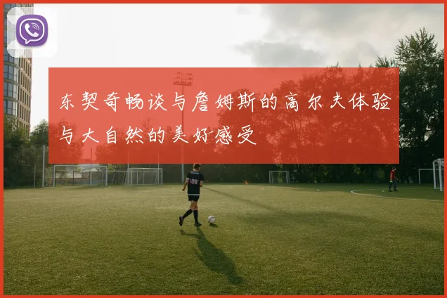 东契奇畅谈与詹姆斯的高尔夫体验与大自然的美好感受