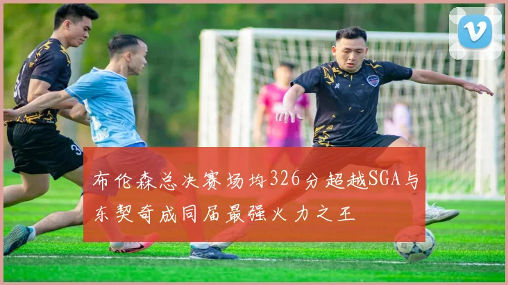 布伦森总决赛场均326分超越SGA与东契奇成同届最强火力之王