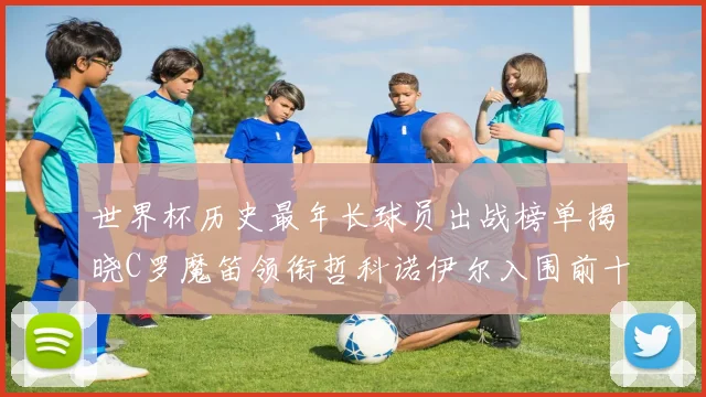 世界杯历史最年长球员出战榜单揭晓C罗魔笛领衔哲科诺伊尔入围前十