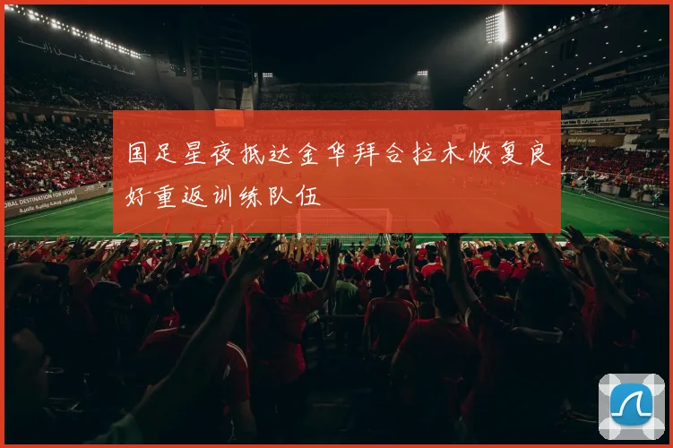 国足星夜抵达金华拜合拉木恢复良好重返训练队伍