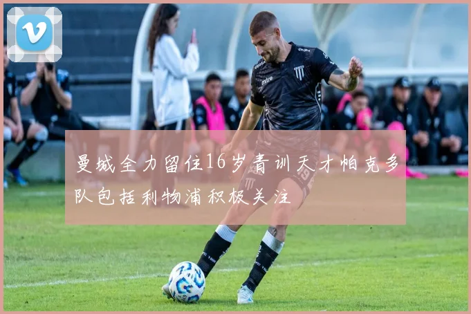 曼城全力留住16岁青训天才帕克多队包括利物浦积极关注