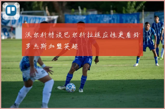 沃尔科特谈巴尔科拉适应性更看好罗杰斯加盟英超