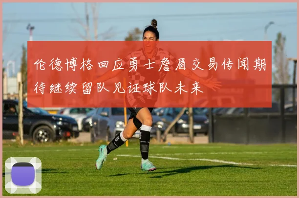 伦德博格回应勇士詹眉交易传闻期待继续留队见证球队未来