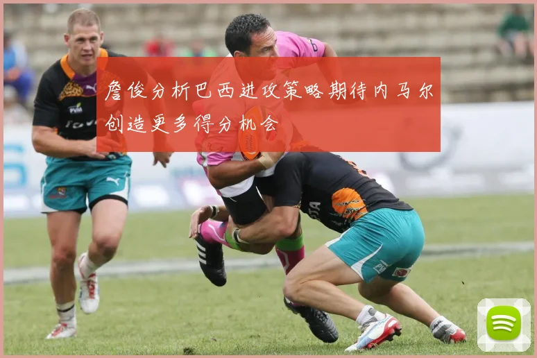 詹俊分析巴西进攻策略期待内马尔创造更多得分机会