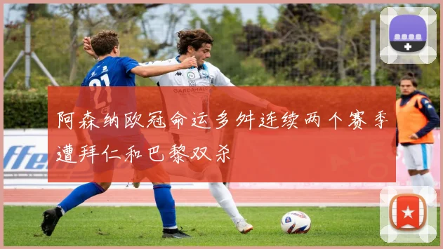 阿森纳欧冠命运多舛连续两个赛季遭拜仁和巴黎双杀