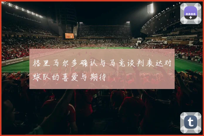 格里马尔多确认与马竞谈判表达对球队的喜爱与期待