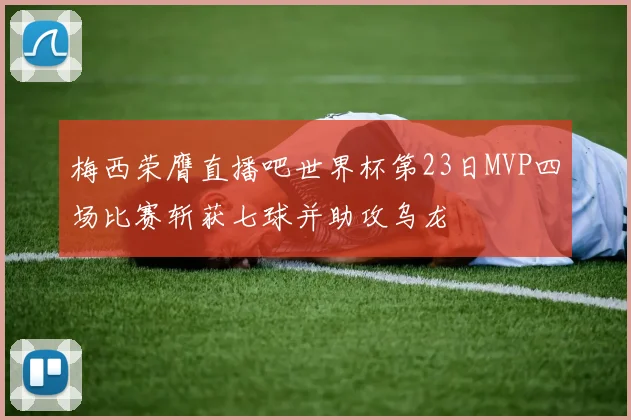 梅西荣膺直播吧世界杯第23日MVP四场比赛斩获七球并助攻乌龙