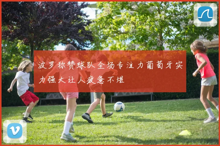 波罗称赞球队全场专注力葡萄牙实力强大让人疲惫不堪