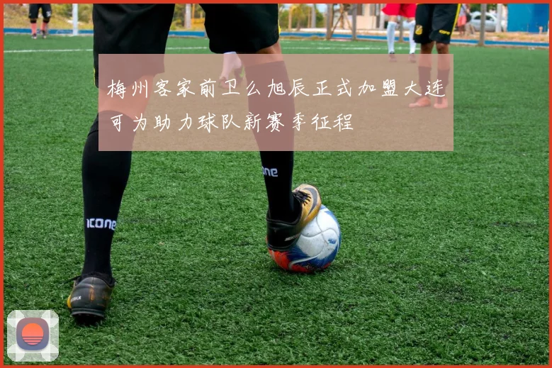 梅州客家前卫么旭辰正式加盟大连可为助力球队新赛季征程