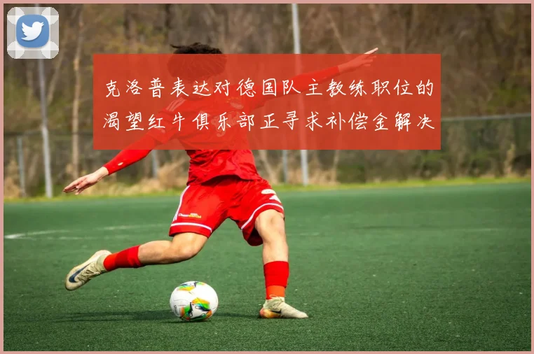 克洛普表达对德国队主教练职位的渴望红牛俱乐部正寻求补偿金解决方案