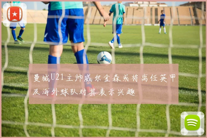 曼城U21主帅威尔金森或将离任英甲及海外球队对其表示兴趣