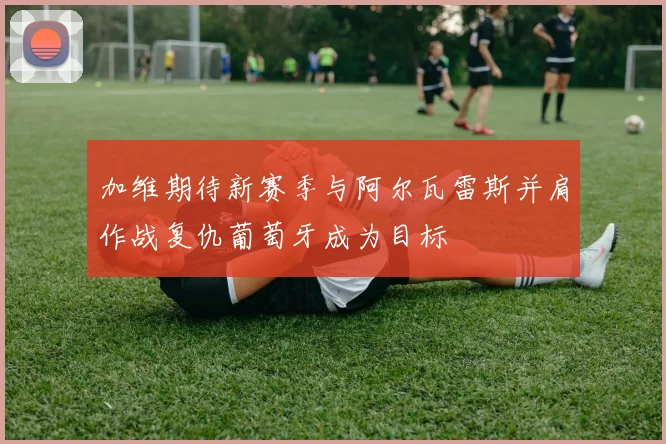 加维期待新赛季与阿尔瓦雷斯并肩作战复仇葡萄牙成为目标