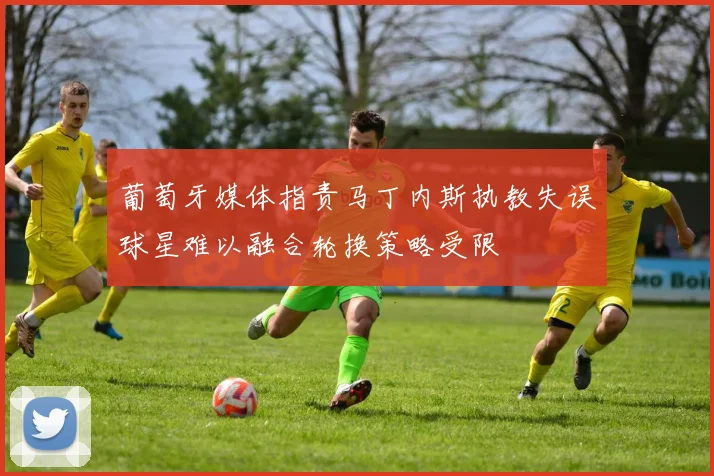 葡萄牙媒体指责马丁内斯执教失误球星难以融合轮换策略受限